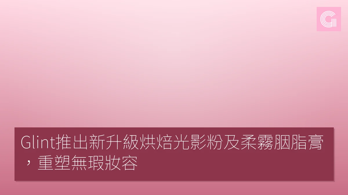 Glint推出新升級烘焙光影粉及柔霧胭脂膏，重塑無瑕妝容
